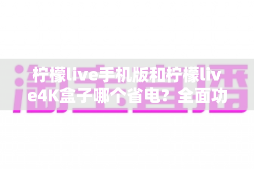 柠檬live手机版和柠檬live4K盒子哪个省电?全面功耗对比分析与选购省电指南 柠檬live手机版和柠檬live4K盒子哪个省电?全面功耗对比分析与选购省电指南