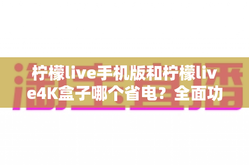 柠檬live手机版和柠檬live4K盒子哪个省电?全面功耗对比分析与选购省电指南 柠檬live手机版和柠檬live4K盒子哪个省电?全面功耗对比分析与选购省电指南