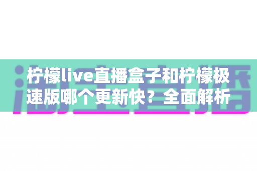 柠檬live直播盒子和柠檬极速版哪个更新快？全面解析两大版本更新频率差异与选择指南