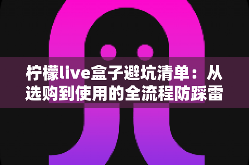 柠檬live盒子避坑清单：从选购到使用的全流程防踩雷指南，帮你省钱又省心