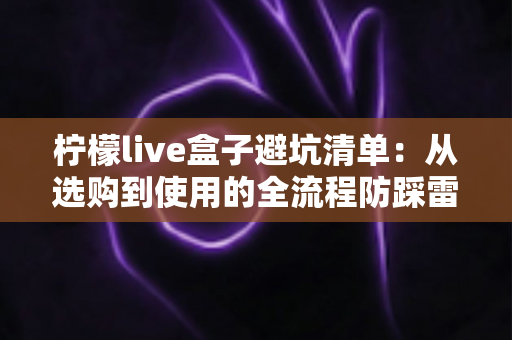 柠檬live盒子避坑清单：从选购到使用的全流程防踩雷指南，帮你省钱又省心