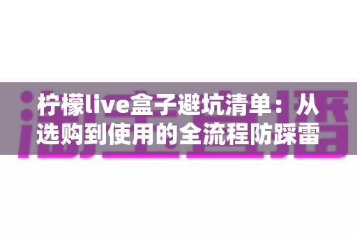 柠檬live盒子避坑清单：从选购到使用的全流程防踩雷指南，帮你省钱又省心