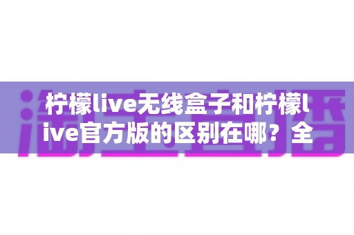 柠檬live无线盒子和柠檬live官方版的区别在哪？全面对比解析助你轻松选对版本
