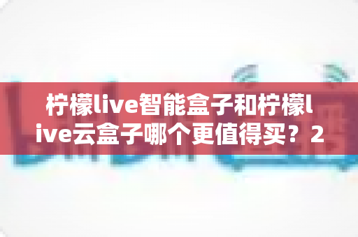 柠檬live智能盒子和柠檬live云盒子哪个更值得买?2025最全选购对比指南,看完不再纠结 柠檬live智能盒子和柠檬live云盒子哪个更值得买?2025最全选购对比指南,看完不再纠结