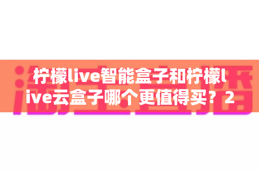 柠檬live智能盒子和柠檬live云盒子哪个更值得买?2025最全选购对比指南,看完不再纠结 柠檬live智能盒子和柠檬live云盒子哪个更值得买?2025最全选购对比指南,看完不再纠结