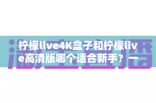 柠檬live4K盒子和柠檬live高清版哪个适合新手？一文读懂两大版本差异与选购指南