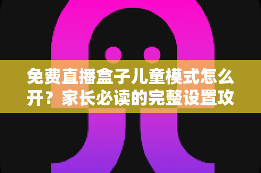 免费直播盒子儿童模式怎么开?家长必读的完整设置攻略与防沉迷指南 免费直播盒子儿童模式怎么开?家长必读的完整设置攻略与防沉迷指南