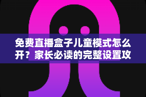 免费直播盒子儿童模式怎么开?家长必读的完整设置攻略与防沉迷指南 免费直播盒子儿童模式怎么开?家长必读的完整设置攻略与防沉迷指南