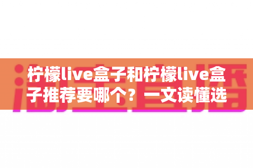 柠檬live盒子和柠檬live盒子推荐要哪个？一文读懂选购思路与使用要点