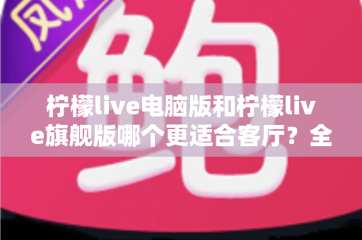 柠檬live电脑版和柠檬live旗舰版哪个更适合客厅?全面对比助你打造理想家庭观影中心 柠檬live电脑版和柠檬live旗舰版哪个更适合客厅?全面对比助你打造理想家庭观影中心