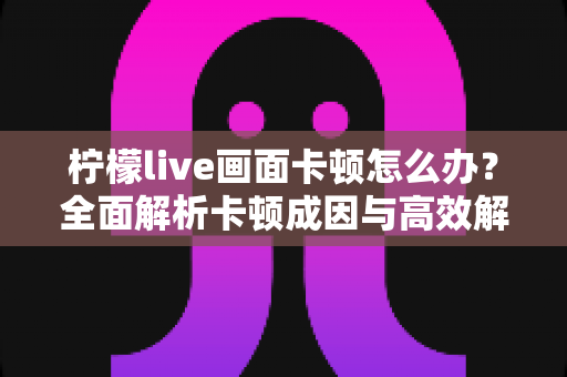 柠檬live画面卡顿怎么办?全面解析卡顿成因与高效解决指南 柠檬live画面卡顿怎么办?全面解析卡顿成因与高效解决指南