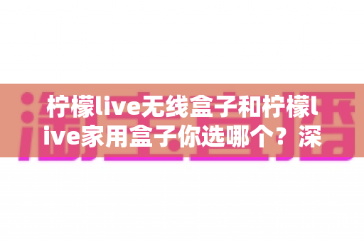 柠檬live无线盒子和柠檬live家用盒子你选哪个?深度对比测评帮你找到最适合的电视盒子 柠檬live无线盒子和柠檬live家用盒子你选哪个?深度对比测评帮你找到最适合的电视盒子