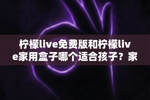 柠檬live免费版和柠檬live家用盒子哪个适合孩子?家长必看的深度对比指南 柠檬live免费版和柠檬live家用盒子哪个适合孩子?家长必看的深度对比指南
