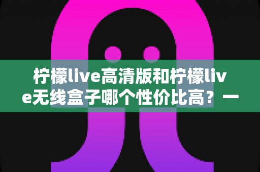 柠檬live高清版和柠檬live无线盒子哪个性价比高？一篇文章帮你算清这笔账，选对不选贵