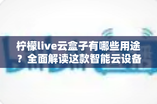 柠檬live云盒子有哪些用途?全面解读这款智能云设备的核心功能与实用场景 柠檬live云盒子有哪些用途?全面解读这款智能云设备的核心功能与实用场景