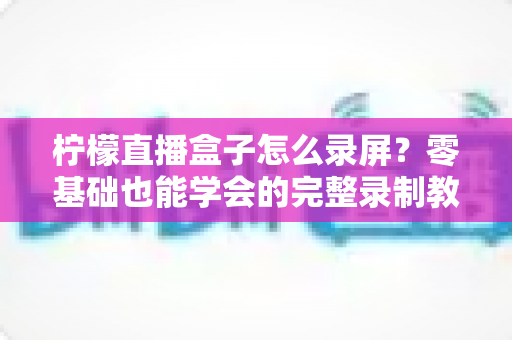 柠檬直播盒子怎么录屏?零基础也能学会的完整录制教程与高清技巧分享 柠檬直播盒子怎么录屏?零基础也能学会的完整录制教程与高清技巧分享