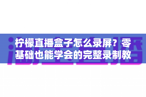 柠檬直播盒子怎么录屏?零基础也能学会的完整录制教程与高清技巧分享 柠檬直播盒子怎么录屏?零基础也能学会的完整录制教程与高清技巧分享