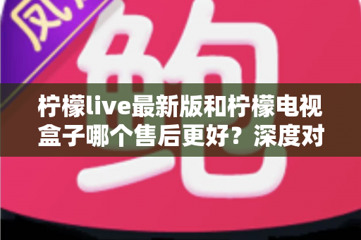 柠檬live最新版和柠檬电视盒子哪个售后更好?深度对比解析助你安心选购不踩坑 柠檬live最新版和柠檬电视盒子哪个售后更好?深度对比解析助你安心选购不踩坑
