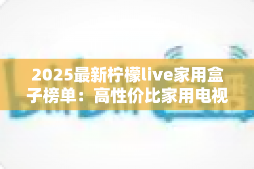 2025最新柠檬live家用盒子榜单：高性价比家用电视盒子选购全攻略