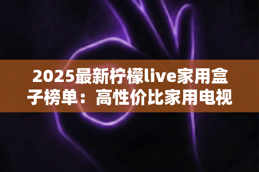 2025最新柠檬live家用盒子榜单：高性价比家用电视盒子选购全攻略