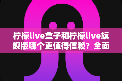 柠檬live盒子和柠檬live旗舰版哪个更值得信赖？全面深度对比评测，帮你安心选购不踩坑