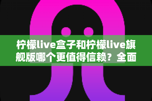 柠檬live盒子和柠檬live旗舰版哪个更值得信赖？全面深度对比评测，帮你安心选购不踩坑