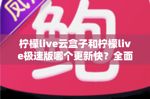 柠檬live云盒子和柠檬live极速版哪个更新快?全面对比与选择指南 柠檬live云盒子和柠檬live极速版哪个更新快?全面对比与选择指南