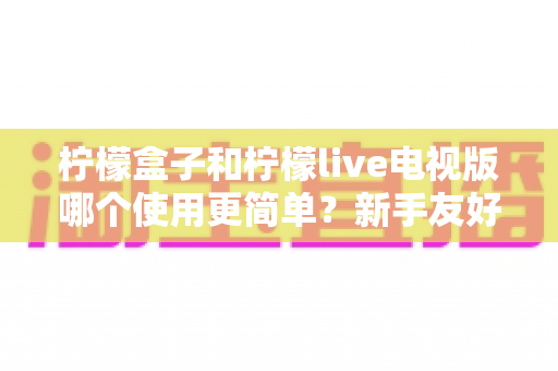 柠檬盒子和柠檬live电视版哪个使用更简单？新手友好度全方位对比评测与实用指南