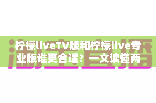 柠檬liveTV版和柠檬live专业版谁更合适？一文读懂两者差异，选对版本不踩坑