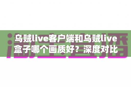 乌贼live客户端和乌贼live盒子哪个画质好？深度对比评测帮你选对观看方式