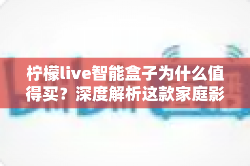 柠檬live智能盒子为什么值得买？深度解析这款家庭影音神机的五大核心优势