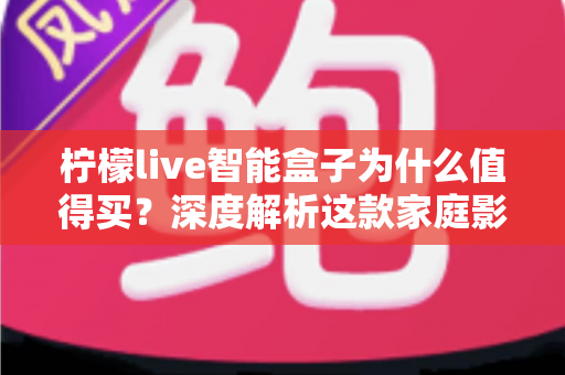 柠檬live智能盒子为什么值得买？深度解析这款家庭影音神机的五大核心优势