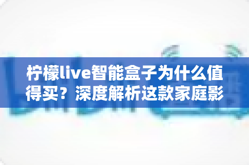 柠檬live智能盒子为什么值得买？深度解析这款家庭影音神机的五大核心优势