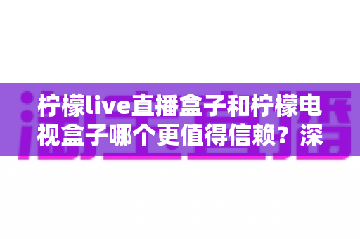 柠檬live直播盒子和柠檬电视盒子哪个更值得信赖?深度对比评测帮你避坑选对 柠檬live直播盒子和柠檬电视盒子哪个更值得信赖?深度对比评测帮你避坑选对
