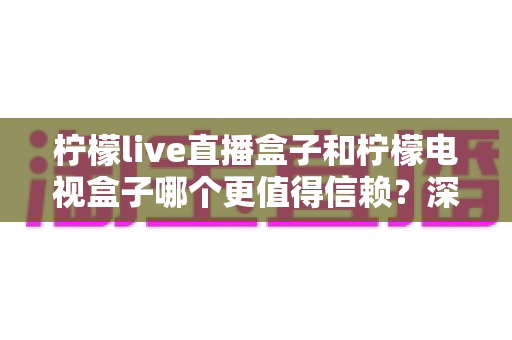 柠檬live直播盒子和柠檬电视盒子哪个更值得信赖？深度对比评测帮你避坑选对