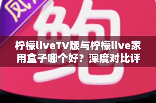 柠檬liveTV版与柠檬live家用盒子哪个好?深度对比评测,帮你找到最适合家庭观影的方案 柠檬liveTV版与柠檬live家用盒子哪个好?深度对比评测,帮你找到最适合家庭观影的方案