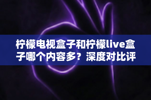 柠檬电视盒子和柠檬live盒子哪个内容多?深度对比评测助你选对不踩坑 柠檬电视盒子和柠檬live盒子哪个内容多?深度对比评测助你选对不踩坑