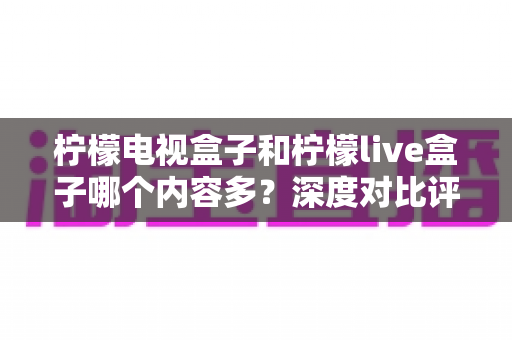 柠檬电视盒子和柠檬live盒子哪个内容多?深度对比评测助你选对不踩坑 柠檬电视盒子和柠檬live盒子哪个内容多?深度对比评测助你选对不踩坑