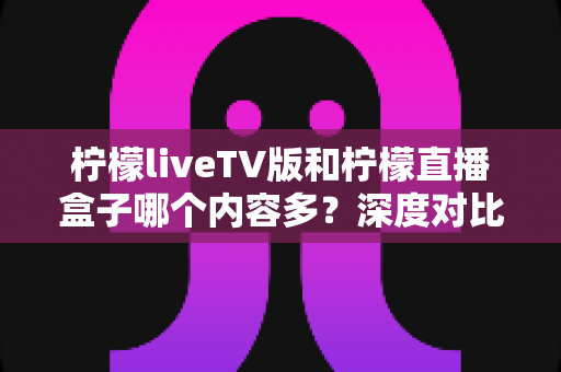 柠檬liveTV版和柠檬直播盒子哪个内容多?深度对比分析帮你选对设备 柠檬liveTV版和柠檬直播盒子哪个内容多?深度对比分析帮你选对设备