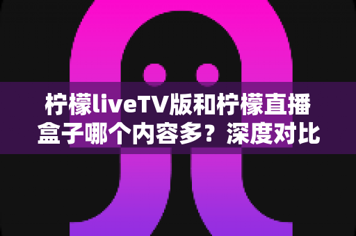 柠檬liveTV版和柠檬直播盒子哪个内容多?深度对比分析帮你选对设备 柠檬liveTV版和柠檬直播盒子哪个内容多?深度对比分析帮你选对设备