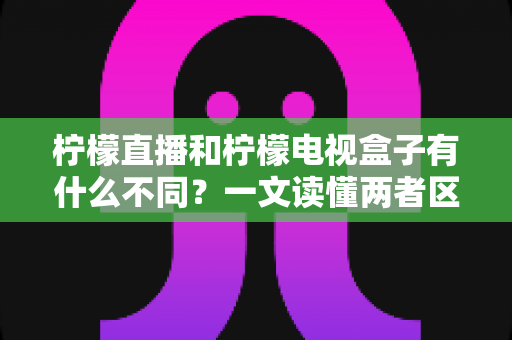 柠檬直播和柠檬电视盒子有什么不同？一文读懂两者区别与选择建议