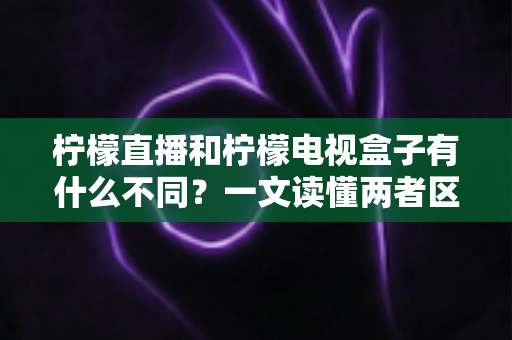 柠檬直播和柠檬电视盒子有什么不同？一文读懂两者区别与选择建议