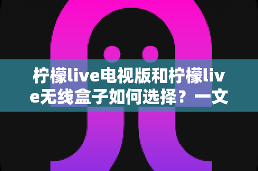 柠檬live电视版和柠檬live无线盒子如何选择？一文读懂两者差异与选购技巧