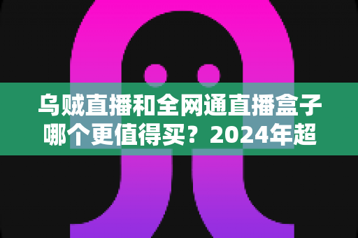 乌贼直播和全网通直播盒子哪个更值得买?2024年超实用选购指南,一文看懂优缺点不再纠结 乌贼直播和全网通直播盒子哪个更值得买?2024年超实用选购指南,一文看懂优缺点不再纠结