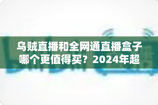 乌贼直播和全网通直播盒子哪个更值得买?2024年超实用选购指南,一文看懂优缺点不再纠结 乌贼直播和全网通直播盒子哪个更值得买?2024年超实用选购指南,一文看懂优缺点不再纠结