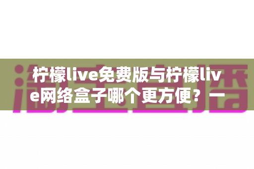 柠檬live免费版与柠檬live网络盒子哪个更方便？一文读懂两者差异，选对工具不踩坑