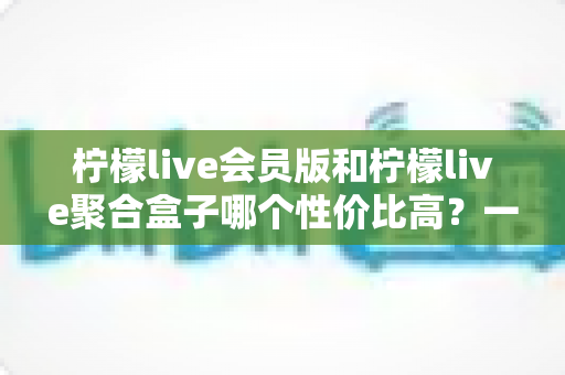 柠檬live会员版和柠檬live聚合盒子哪个性价比高？一篇讲透价格、功能与选购避坑的对比指南