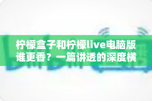 柠檬盒子和柠檬live电脑版谁更香?一篇讲透的深度横评指南 柠檬盒子和柠檬live电脑版谁更香?一篇讲透的深度横评指南