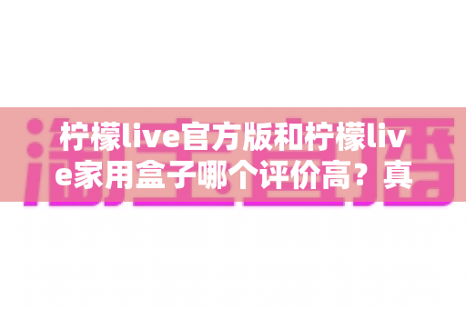 柠檬live官方版和柠檬live家用盒子哪个评价高？真实用户口碑深度对比与选购避坑指南