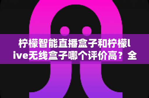 柠檬智能直播盒子和柠檬live无线盒子哪个评价高？全面对比口碑与性能，帮你选对直播声卡装备